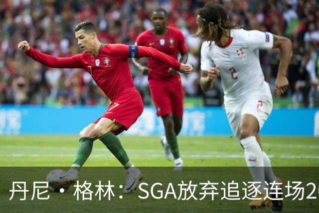 丹尼·格林：SGA放弃追逐连场20+纪录是对的 未来50年可能破不了