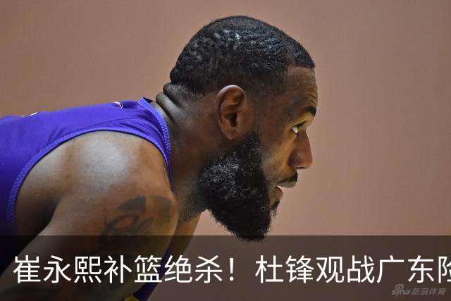 崔永熙补篮绝杀！杜锋观战广东险胜江苏 焦泊乔伤退胡明轩追平王仕鹏