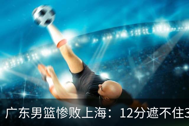 广东男篮惨败上海：12分遮不住31分溃败，外教该担责，外援该换了