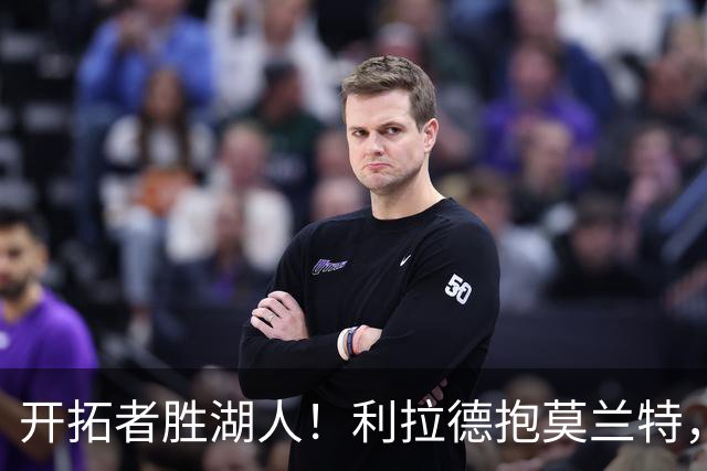 开拓者胜湖人！利拉德抱莫兰特，杨瀚森情绪不错，东契奇沮丧离场