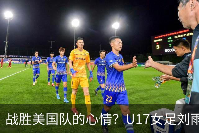 战胜美国队的心情？U17女足刘雨希：很激动，久久不能平复