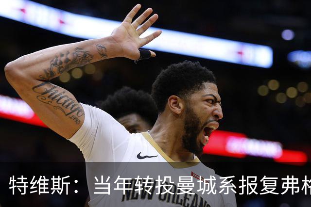 特维斯：当年转投曼城系报复弗格森未兑现曼联留队承诺