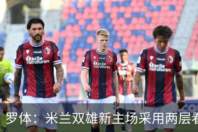 罗体：米兰双雄新主场采用两层看台机构，拥有71500个座位