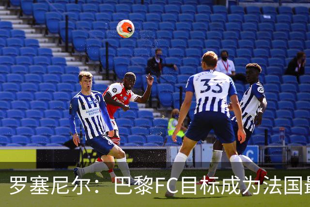 罗塞尼尔：巴黎FC目标成为法国最大俱乐部之一，单靠砸钱不行